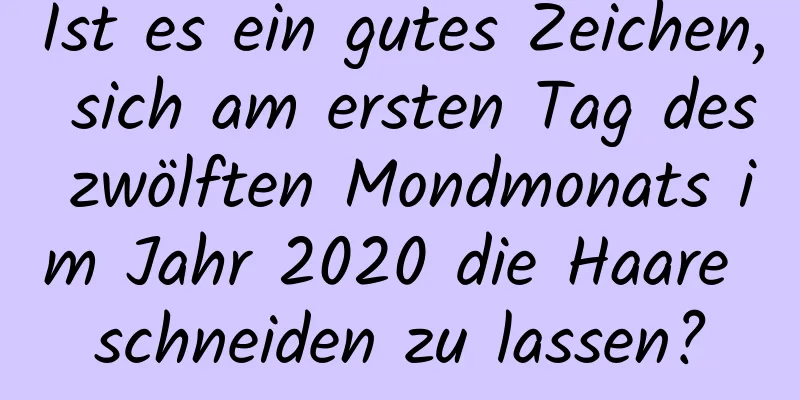 Ist es ein gutes Zeichen, sich am ersten Tag des zwölften Mondmonats im Jahr 2020 die Haare schneiden zu lassen?