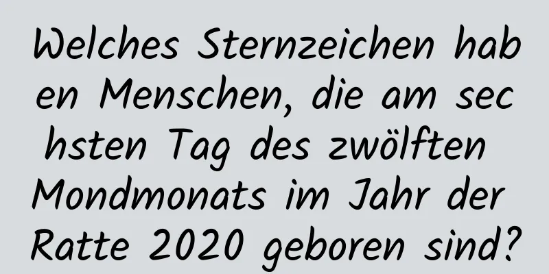 Welches Sternzeichen haben Menschen, die am sechsten Tag des zwölften Mondmonats im Jahr der Ratte 2020 geboren sind?