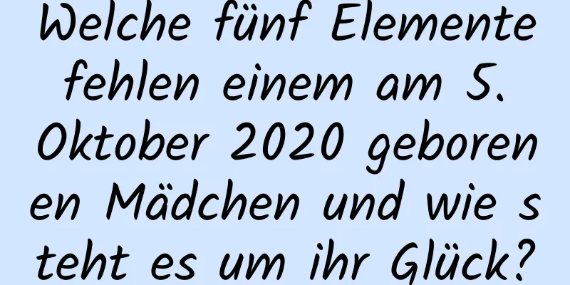 Welche fünf Elemente fehlen einem am 5. Oktober 2020 geborenen Mädchen und wie steht es um ihr Glück?