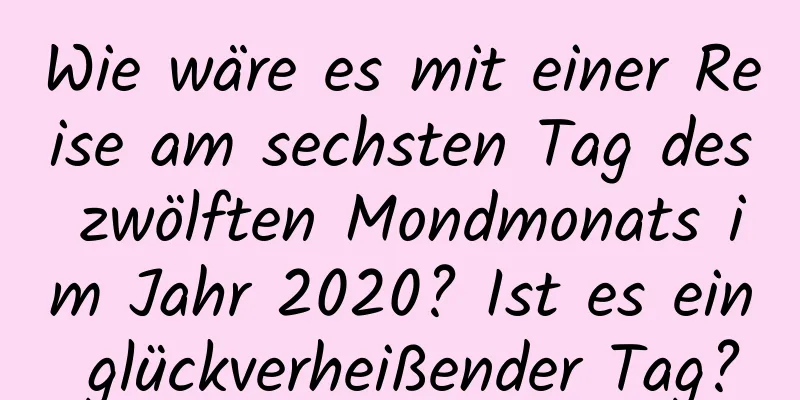 Wie wäre es mit einer Reise am sechsten Tag des zwölften Mondmonats im Jahr 2020? Ist es ein glückverheißender Tag?