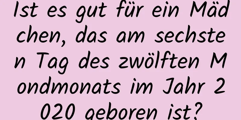 Ist es gut für ein Mädchen, das am sechsten Tag des zwölften Mondmonats im Jahr 2020 geboren ist?