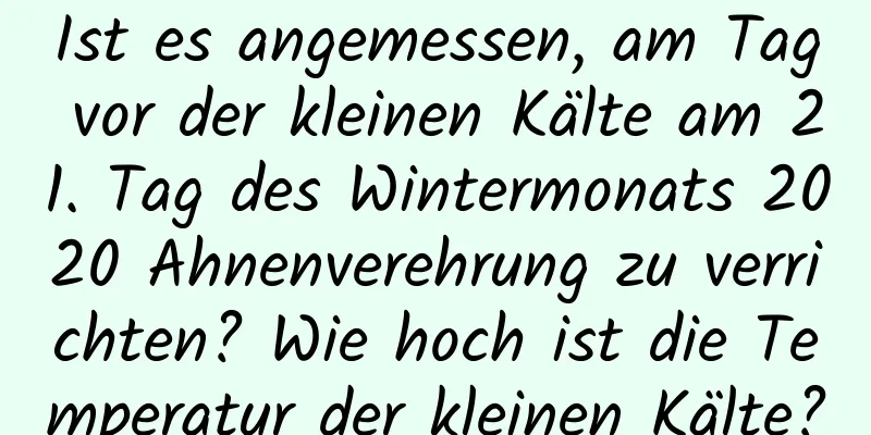 Ist es angemessen, am Tag vor der kleinen Kälte am 21. Tag des Wintermonats 2020 Ahnenverehrung zu verrichten? Wie hoch ist die Temperatur der kleinen Kälte?