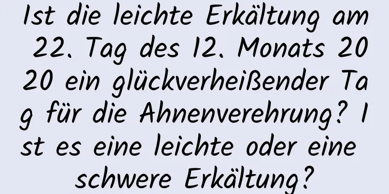 Ist die leichte Erkältung am 22. Tag des 12. Monats 2020 ein glückverheißender Tag für die Ahnenverehrung? Ist es eine leichte oder eine schwere Erkältung?