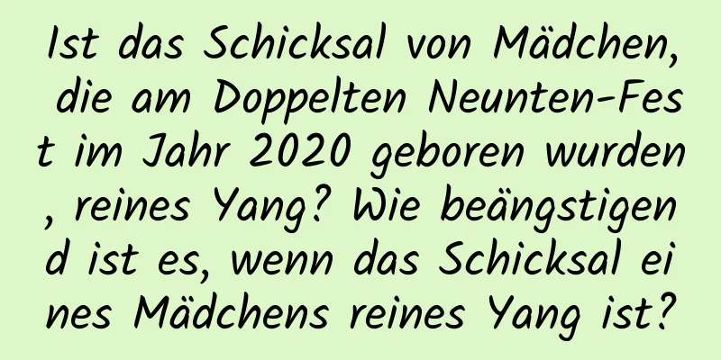 Ist das Schicksal von Mädchen, die am Doppelten Neunten-Fest im Jahr 2020 geboren wurden, reines Yang? Wie beängstigend ist es, wenn das Schicksal eines Mädchens reines Yang ist?