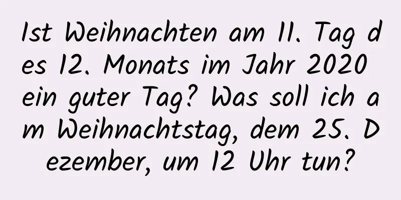 Ist Weihnachten am 11. Tag des 12. Monats im Jahr 2020 ein guter Tag? Was soll ich am Weihnachtstag, dem 25. Dezember, um 12 Uhr tun?