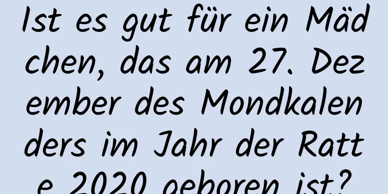 Ist es gut für ein Mädchen, das am 27. Dezember des Mondkalenders im Jahr der Ratte 2020 geboren ist?