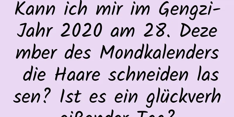 Kann ich mir im Gengzi-Jahr 2020 am 28. Dezember des Mondkalenders die Haare schneiden lassen? Ist es ein glückverheißender Tag?