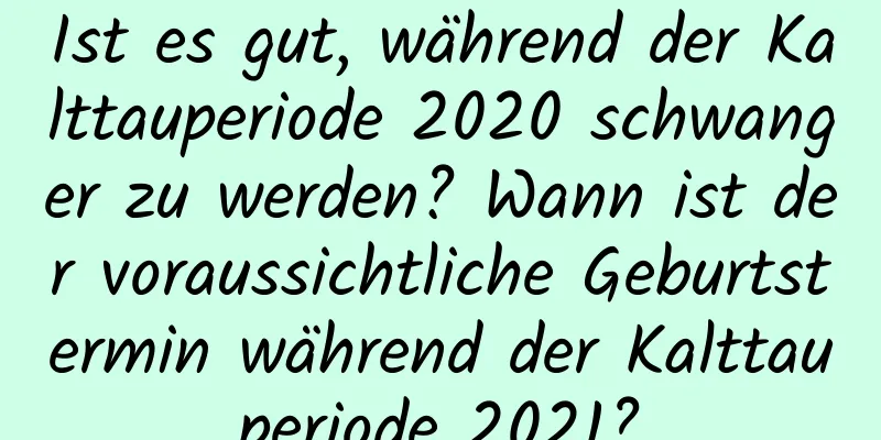 Ist es gut, während der Kalttauperiode 2020 schwanger zu werden? Wann ist der voraussichtliche Geburtstermin während der Kalttauperiode 2021?