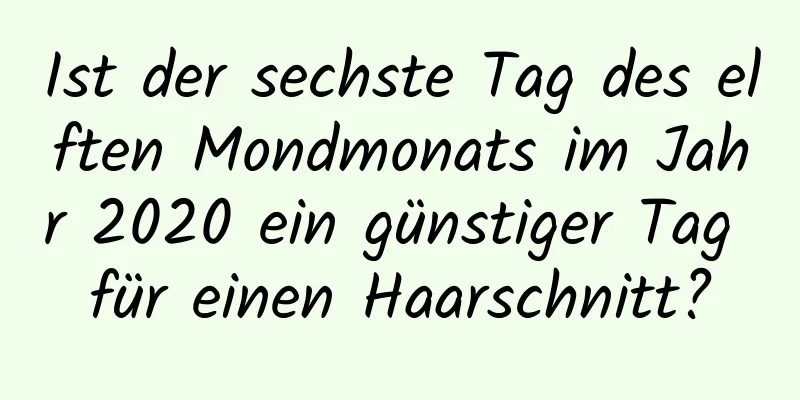 Ist der sechste Tag des elften Mondmonats im Jahr 2020 ein günstiger Tag für einen Haarschnitt?