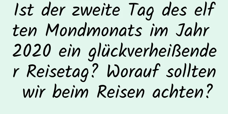 Ist der zweite Tag des elften Mondmonats im Jahr 2020 ein glückverheißender Reisetag? Worauf sollten wir beim Reisen achten?