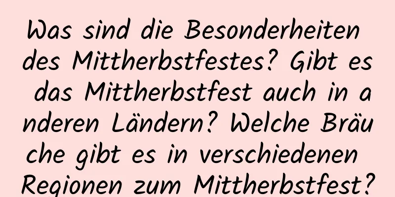 Was sind die Besonderheiten des Mittherbstfestes? Gibt es das Mittherbstfest auch in anderen Ländern? Welche Bräuche gibt es in verschiedenen Regionen zum Mittherbstfest?