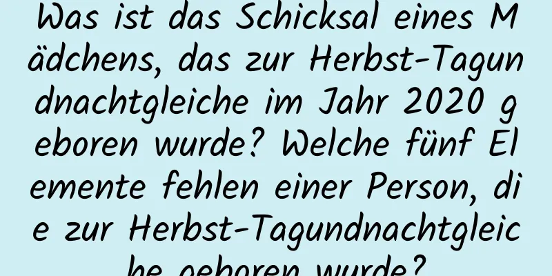 Was ist das Schicksal eines Mädchens, das zur Herbst-Tagundnachtgleiche im Jahr 2020 geboren wurde? Welche fünf Elemente fehlen einer Person, die zur Herbst-Tagundnachtgleiche geboren wurde?