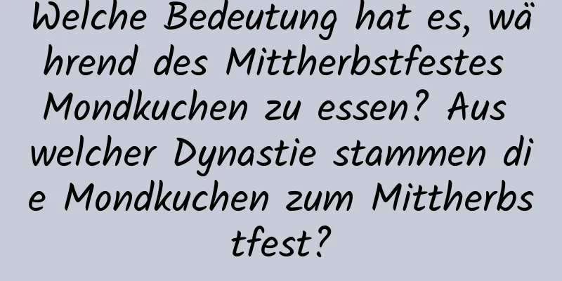 Welche Bedeutung hat es, während des Mittherbstfestes Mondkuchen zu essen? Aus welcher Dynastie stammen die Mondkuchen zum Mittherbstfest?