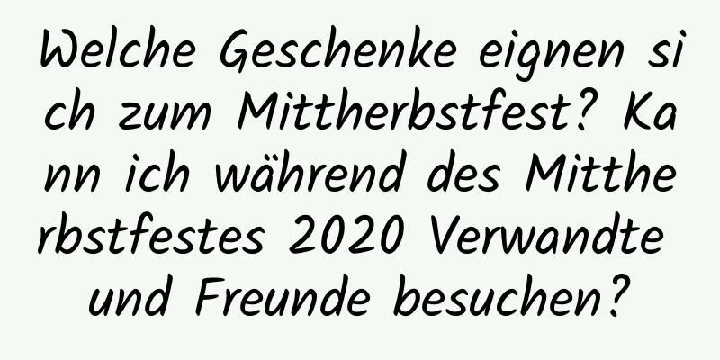 Welche Geschenke eignen sich zum Mittherbstfest? Kann ich während des Mittherbstfestes 2020 Verwandte und Freunde besuchen?