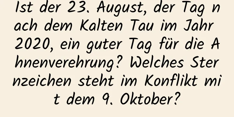 Ist der 23. August, der Tag nach dem Kalten Tau im Jahr 2020, ein guter Tag für die Ahnenverehrung? Welches Sternzeichen steht im Konflikt mit dem 9. Oktober?