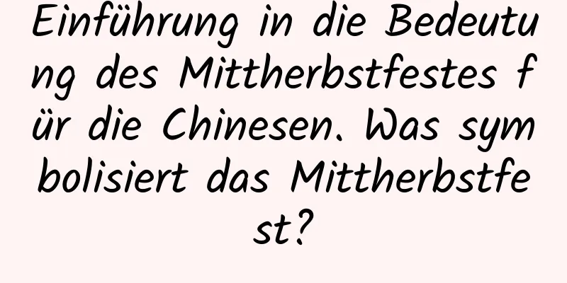 Einführung in die Bedeutung des Mittherbstfestes für die Chinesen. Was symbolisiert das Mittherbstfest?