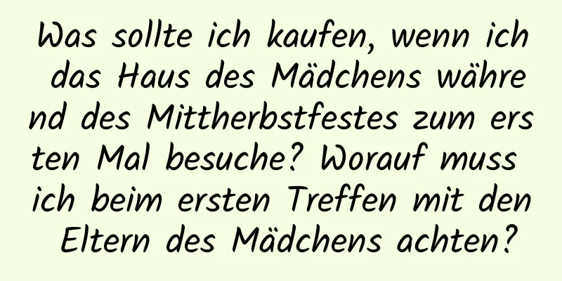 Was sollte ich kaufen, wenn ich das Haus des Mädchens während des Mittherbstfestes zum ersten Mal besuche? Worauf muss ich beim ersten Treffen mit den Eltern des Mädchens achten?