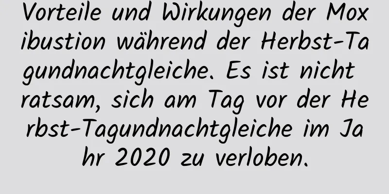 Vorteile und Wirkungen der Moxibustion während der Herbst-Tagundnachtgleiche. Es ist nicht ratsam, sich am Tag vor der Herbst-Tagundnachtgleiche im Jahr 2020 zu verloben.