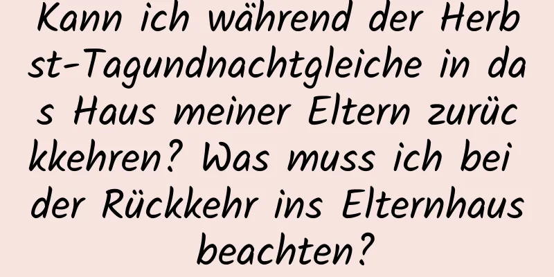 Kann ich während der Herbst-Tagundnachtgleiche in das Haus meiner Eltern zurückkehren? Was muss ich bei der Rückkehr ins Elternhaus beachten?