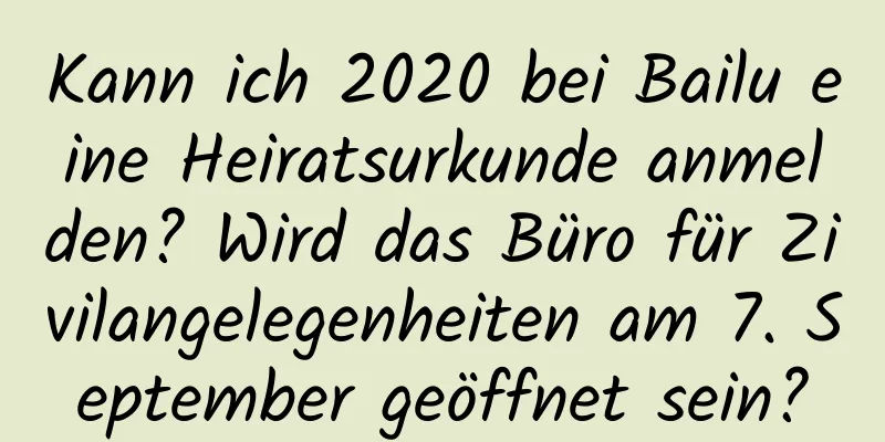 Kann ich 2020 bei Bailu eine Heiratsurkunde anmelden? Wird das Büro für Zivilangelegenheiten am 7. September geöffnet sein?