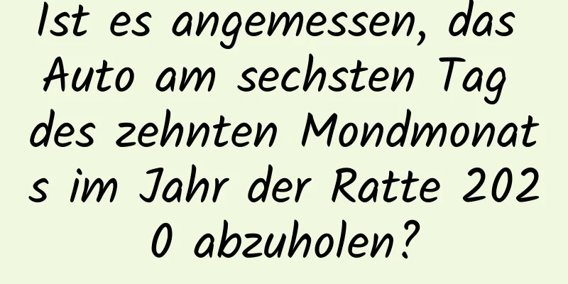 Ist es angemessen, das Auto am sechsten Tag des zehnten Mondmonats im Jahr der Ratte 2020 abzuholen?