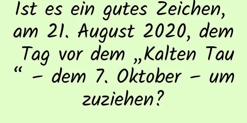 Ist es ein gutes Zeichen, am 21. August 2020, dem Tag vor dem „Kalten Tau“ – dem 7. Oktober – umzuziehen?