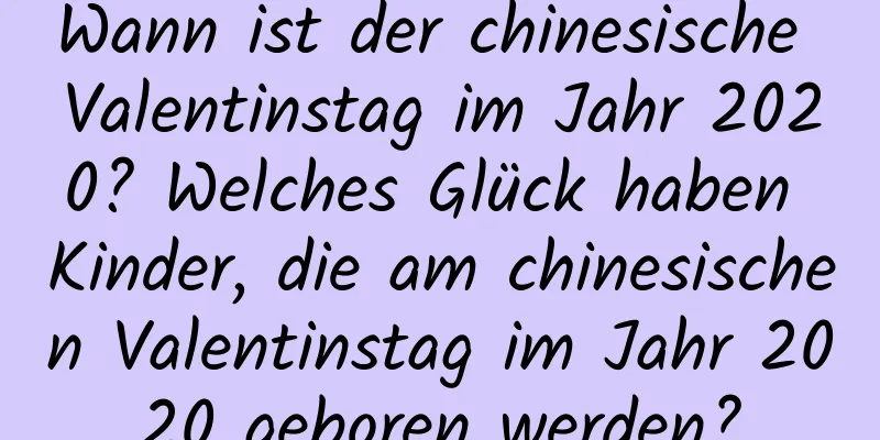 Wann ist der chinesische Valentinstag im Jahr 2020? Welches Glück haben Kinder, die am chinesischen Valentinstag im Jahr 2020 geboren werden?