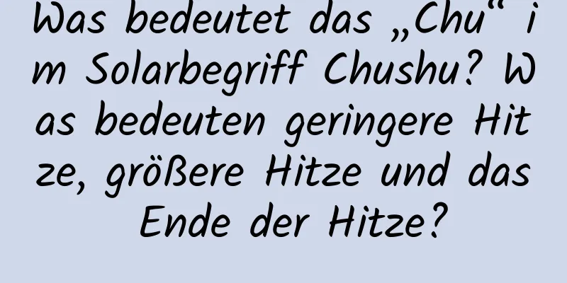 Was bedeutet das „Chu“ im Solarbegriff Chushu? Was bedeuten geringere Hitze, größere Hitze und das Ende der Hitze?