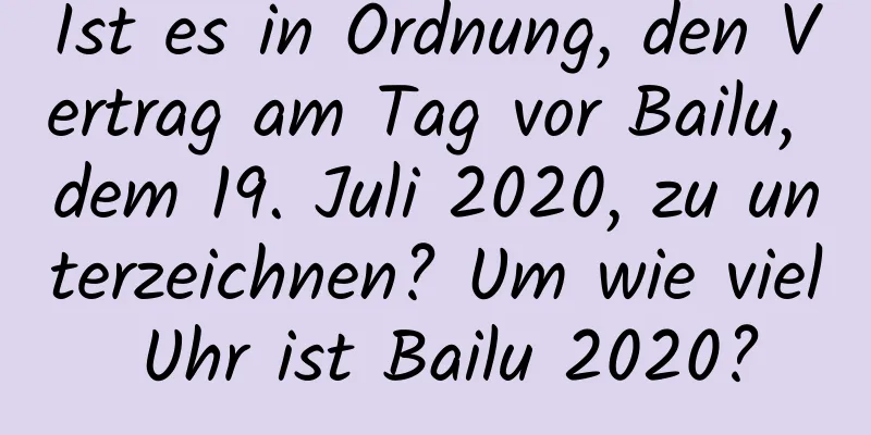 Ist es in Ordnung, den Vertrag am Tag vor Bailu, dem 19. Juli 2020, zu unterzeichnen? Um wie viel Uhr ist Bailu 2020?