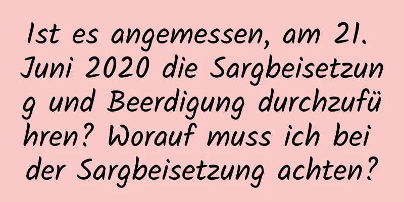 Ist es angemessen, am 21. Juni 2020 die Sargbeisetzung und Beerdigung durchzuführen? Worauf muss ich bei der Sargbeisetzung achten?