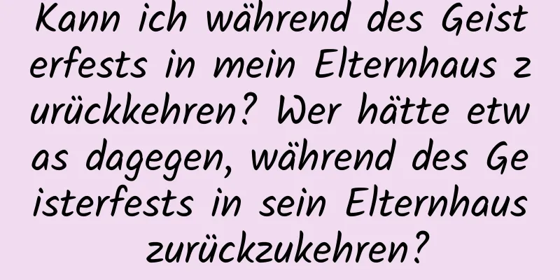 Kann ich während des Geisterfests in mein Elternhaus zurückkehren? Wer hätte etwas dagegen, während des Geisterfests in sein Elternhaus zurückzukehren?