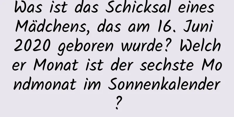 Was ist das Schicksal eines Mädchens, das am 16. Juni 2020 geboren wurde? Welcher Monat ist der sechste Mondmonat im Sonnenkalender?