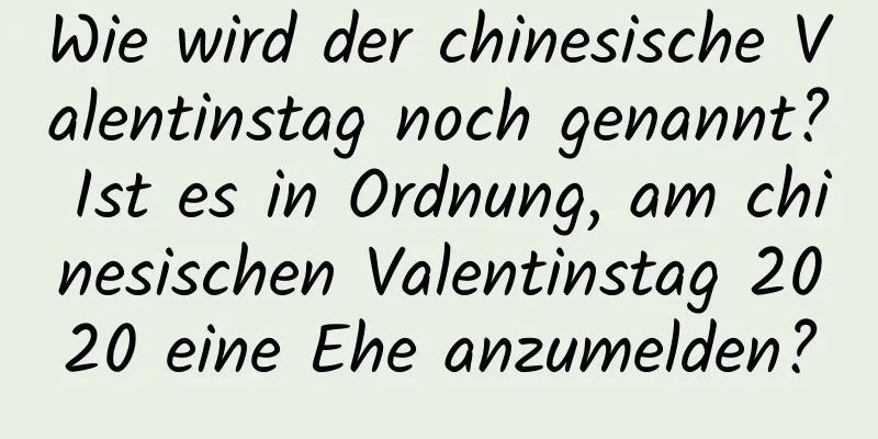 Wie wird der chinesische Valentinstag noch genannt? Ist es in Ordnung, am chinesischen Valentinstag 2020 eine Ehe anzumelden?