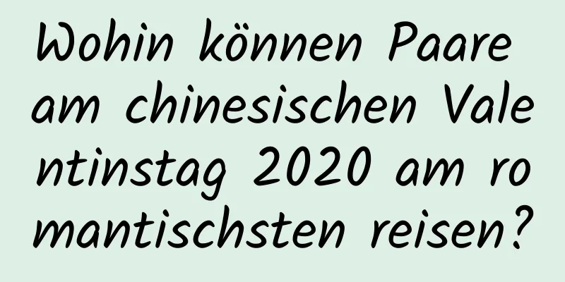 Wohin können Paare am chinesischen Valentinstag 2020 am romantischsten reisen?