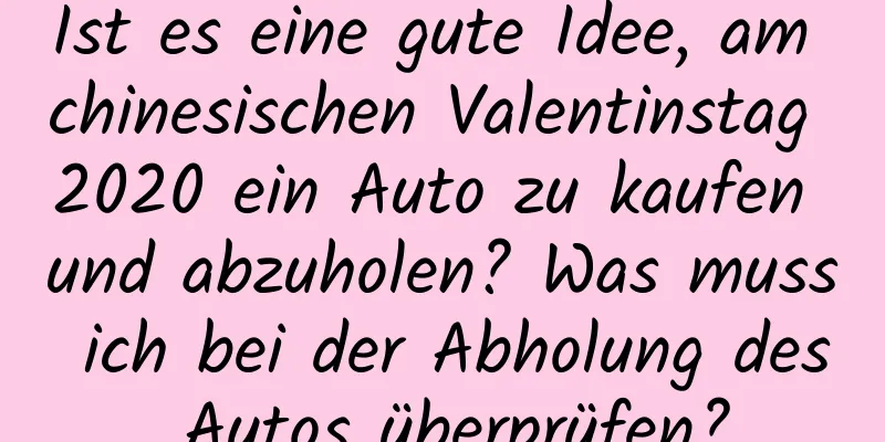 Ist es eine gute Idee, am chinesischen Valentinstag 2020 ein Auto zu kaufen und abzuholen? Was muss ich bei der Abholung des Autos überprüfen?