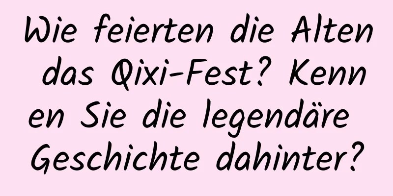 Wie feierten die Alten das Qixi-Fest? Kennen Sie die legendäre Geschichte dahinter?