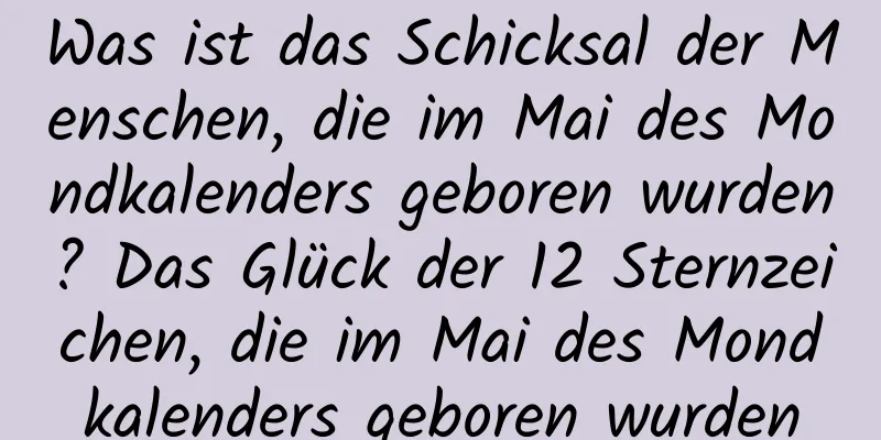 Was ist das Schicksal der Menschen, die im Mai des Mondkalenders geboren wurden? Das Glück der 12 Sternzeichen, die im Mai des Mondkalenders geboren wurden