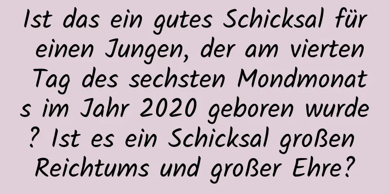 Ist das ein gutes Schicksal für einen Jungen, der am vierten Tag des sechsten Mondmonats im Jahr 2020 geboren wurde? Ist es ein Schicksal großen Reichtums und großer Ehre?