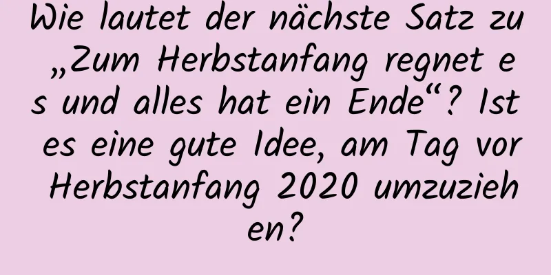 Wie lautet der nächste Satz zu „Zum Herbstanfang regnet es und alles hat ein Ende“? Ist es eine gute Idee, am Tag vor Herbstanfang 2020 umzuziehen?