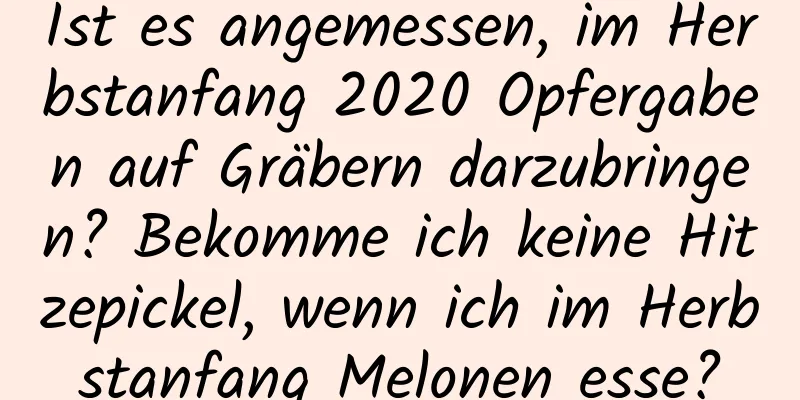 Ist es angemessen, im Herbstanfang 2020 Opfergaben auf Gräbern darzubringen? Bekomme ich keine Hitzepickel, wenn ich im Herbstanfang Melonen esse?