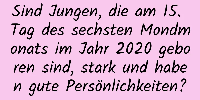 Sind Jungen, die am 15. Tag des sechsten Mondmonats im Jahr 2020 geboren sind, stark und haben gute Persönlichkeiten?