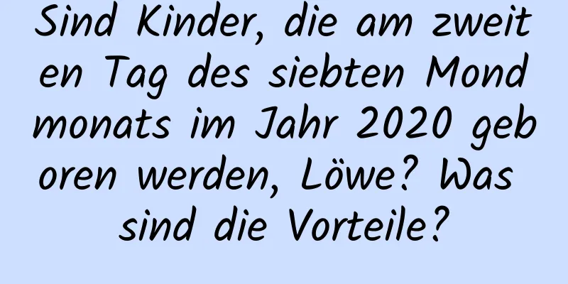 Sind Kinder, die am zweiten Tag des siebten Mondmonats im Jahr 2020 geboren werden, Löwe? Was sind die Vorteile?