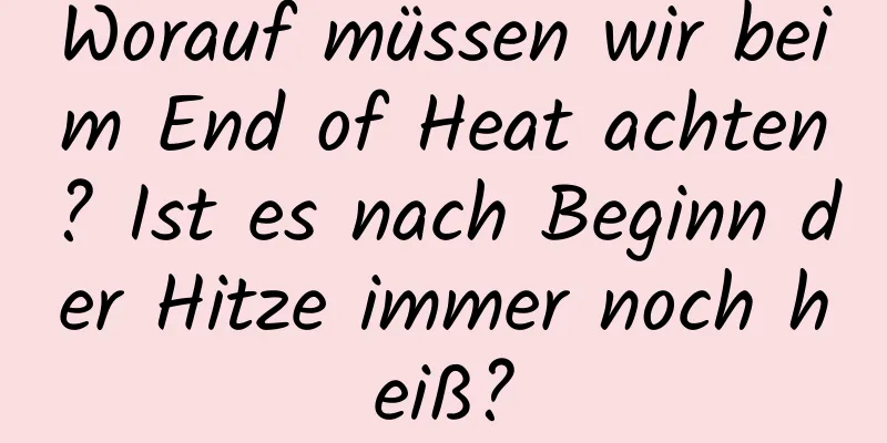 Worauf müssen wir beim End of Heat achten? Ist es nach Beginn der Hitze immer noch heiß?