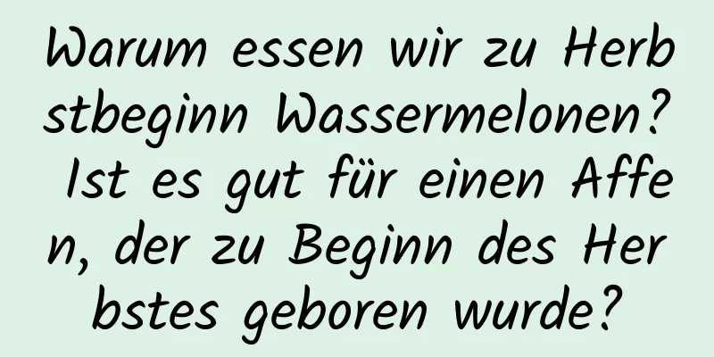 Warum essen wir zu Herbstbeginn Wassermelonen? Ist es gut für einen Affen, der zu Beginn des Herbstes geboren wurde?