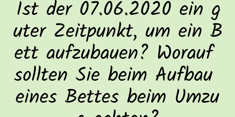 Ist der 07.06.2020 ein guter Zeitpunkt, um ein Bett aufzubauen? Worauf sollten Sie beim Aufbau eines Bettes beim Umzug achten?