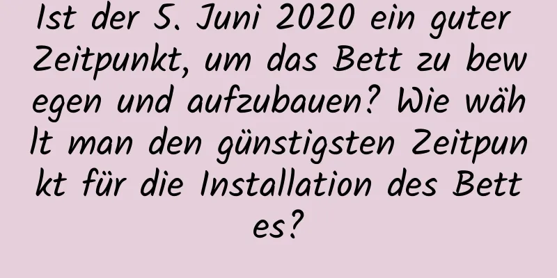 Ist der 5. Juni 2020 ein guter Zeitpunkt, um das Bett zu bewegen und aufzubauen? Wie wählt man den günstigsten Zeitpunkt für die Installation des Bettes?