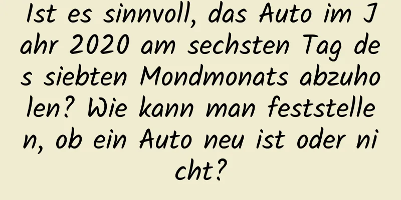 Ist es sinnvoll, das Auto im Jahr 2020 am sechsten Tag des siebten Mondmonats abzuholen? Wie kann man feststellen, ob ein Auto neu ist oder nicht?