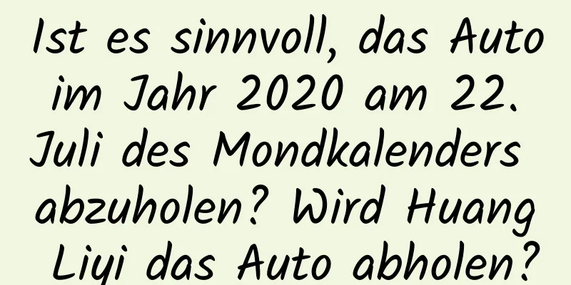 Ist es sinnvoll, das Auto im Jahr 2020 am 22. Juli des Mondkalenders abzuholen? Wird Huang Liyi das Auto abholen?