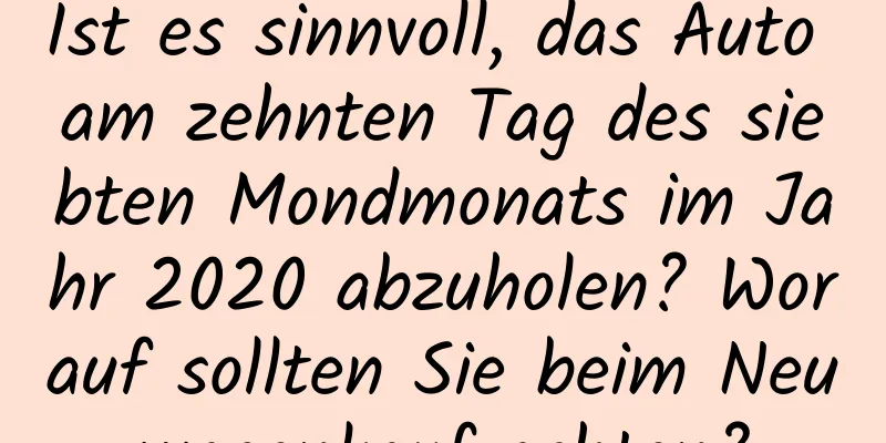 Ist es sinnvoll, das Auto am zehnten Tag des siebten Mondmonats im Jahr 2020 abzuholen? Worauf sollten Sie beim Neuwagenkauf achten?