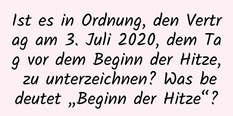 Ist es in Ordnung, den Vertrag am 3. Juli 2020, dem Tag vor dem Beginn der Hitze, zu unterzeichnen? Was bedeutet „Beginn der Hitze“?